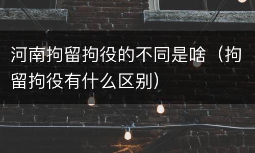 河南拘留拘役的不同是啥（拘留拘役有什么区别）