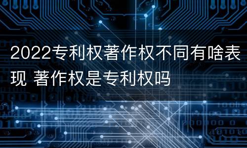 2022专利权著作权不同有啥表现 著作权是专利权吗