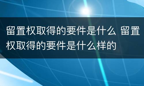 留置权取得的要件是什么 留置权取得的要件是什么样的
