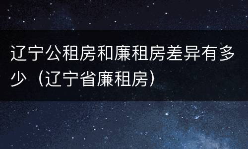 辽宁公租房和廉租房差异有多少（辽宁省廉租房）