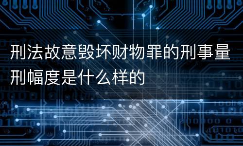 刑法故意毁坏财物罪的刑事量刑幅度是什么样的