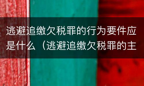 逃避追缴欠税罪的行为要件应是什么（逃避追缴欠税罪的主观方面是故意或者过失）