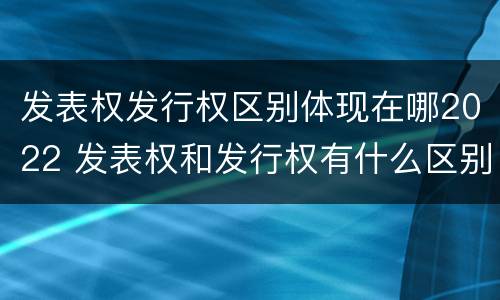 发表权发行权区别体现在哪2022 发表权和发行权有什么区别