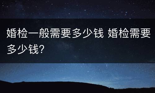 婚检一般需要多少钱 婚检需要多少钱?