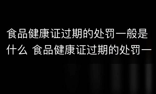 食品健康证过期的处罚一般是什么 食品健康证过期的处罚一般是什么时候