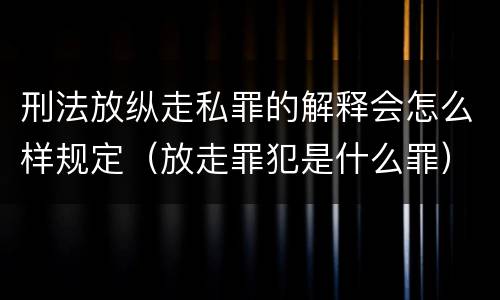 刑法放纵走私罪的解释会怎么样规定（放走罪犯是什么罪）