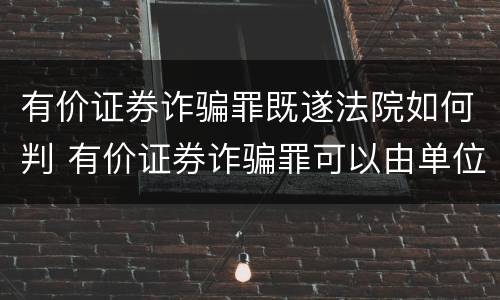 有价证券诈骗罪既遂法院如何判 有价证券诈骗罪可以由单位构成吗
