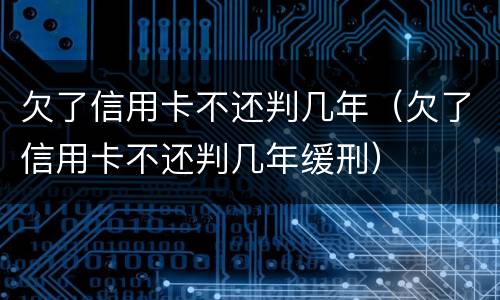 欠了信用卡不还判几年（欠了信用卡不还判几年缓刑）