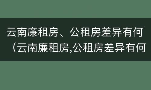 云南廉租房、公租房差异有何（云南廉租房,公租房差异有何影响）