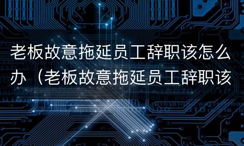 老板故意拖延员工辞职该怎么办（老板故意拖延员工辞职该怎么办呢）