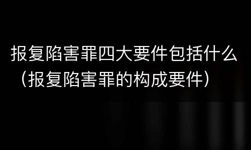 报复陷害罪四大要件包括什么（报复陷害罪的构成要件）