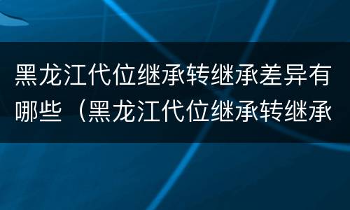 黑龙江代位继承转继承差异有哪些（黑龙江代位继承转继承差异有哪些情况）