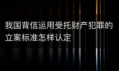 我国背信运用受托财产犯罪的立案标准怎样认定