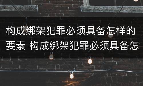 构成绑架犯罪必须具备怎样的要素 构成绑架犯罪必须具备怎样的要素和条件