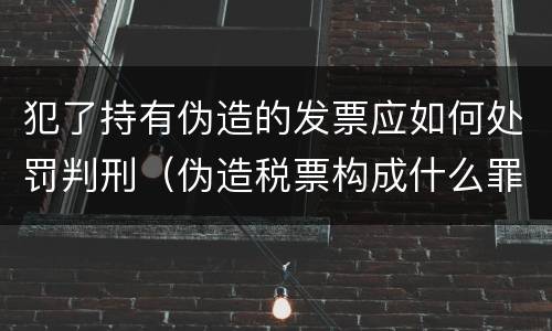 犯了持有伪造的发票应如何处罚判刑（伪造税票构成什么罪）