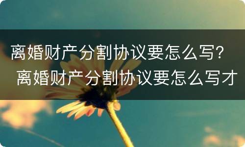离婚财产分割协议要怎么写？ 离婚财产分割协议要怎么写才生效