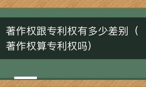 著作权跟专利权有多少差别（著作权算专利权吗）