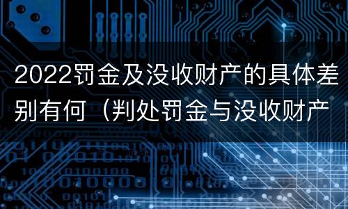 2022罚金及没收财产的具体差别有何（判处罚金与没收财产可以并罚吗）