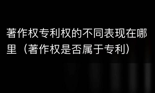 著作权专利权的不同表现在哪里（著作权是否属于专利）
