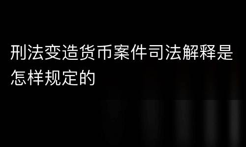 刑法变造货币案件司法解释是怎样规定的