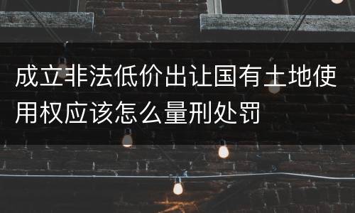 成立非法低价出让国有土地使用权应该怎么量刑处罚