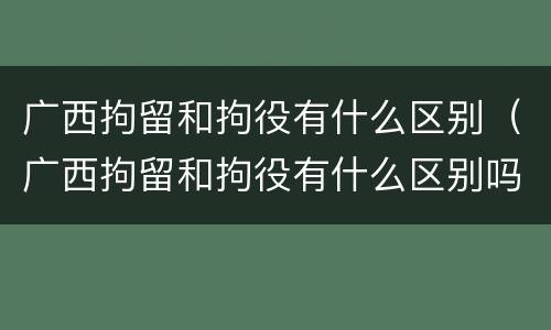 广西拘留和拘役有什么区别（广西拘留和拘役有什么区别吗）