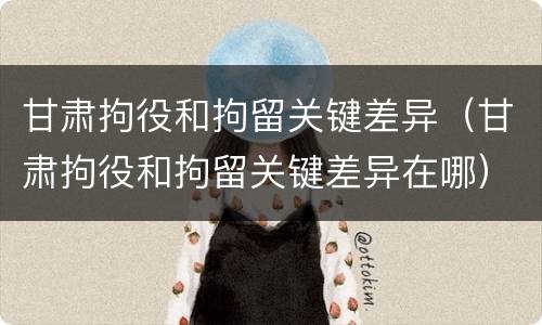 甘肃拘役和拘留关键差异（甘肃拘役和拘留关键差异在哪）