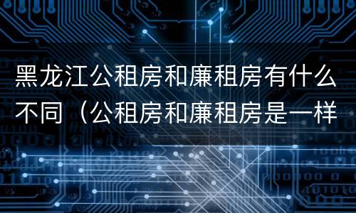 黑龙江公租房和廉租房有什么不同（公租房和廉租房是一样的吗）