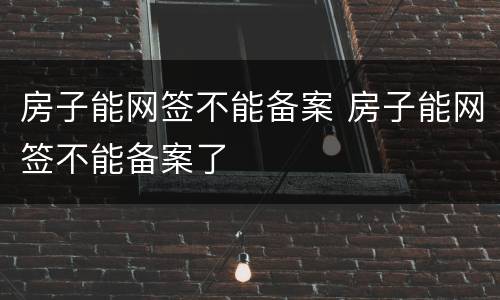 房子能网签不能备案 房子能网签不能备案了