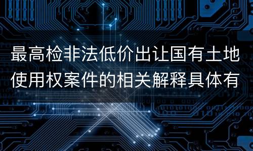 最高检非法低价出让国有土地使用权案件的相关解释具体有哪些重要内容