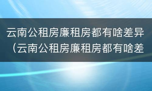 云南公租房廉租房都有啥差异（云南公租房廉租房都有啥差异吗）