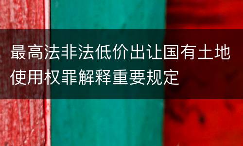 最高法非法低价出让国有土地使用权罪解释重要规定