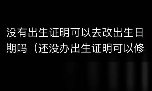 没有出生证明可以去改出生日期吗（还没办出生证明可以修改出生日期吗）