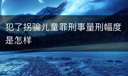 犯了拐骗儿童罪刑事量刑幅度是怎样