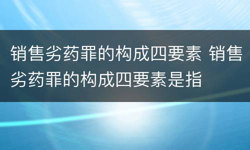 销售劣药罪的构成四要素 销售劣药罪的构成四要素是指