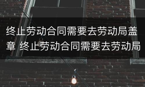 终止劳动合同需要去劳动局盖章 终止劳动合同需要去劳动局盖章吗