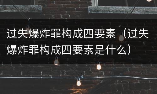 过失爆炸罪构成四要素（过失爆炸罪构成四要素是什么）