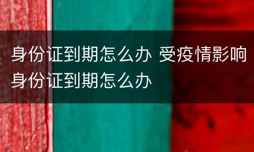 身份证到期怎么办 受疫情影响身份证到期怎么办