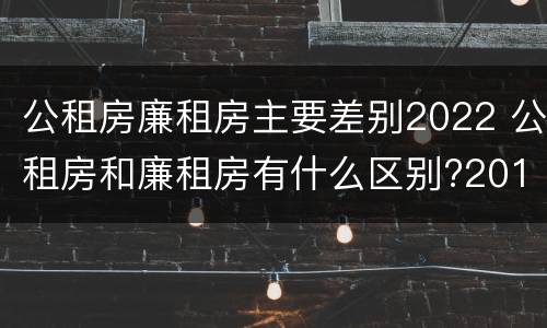 公租房廉租房主要差别2022 公租房和廉租房有什么区别?2019年的