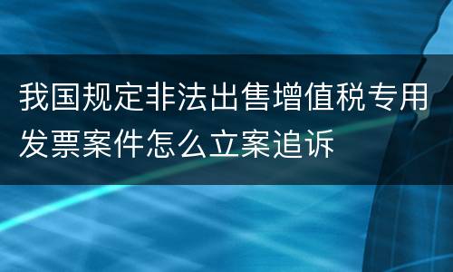 我国规定非法出售增值税专用发票案件怎么立案追诉
