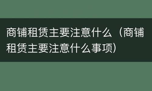 商铺租赁主要注意什么（商铺租赁主要注意什么事项）