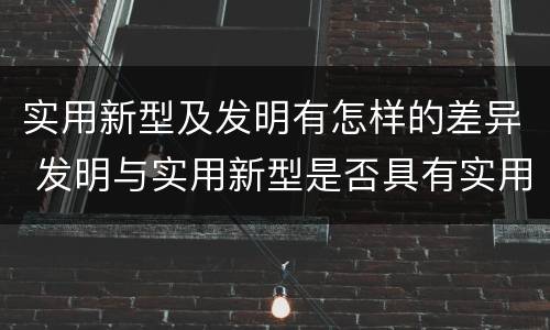 实用新型及发明有怎样的差异 发明与实用新型是否具有实用性