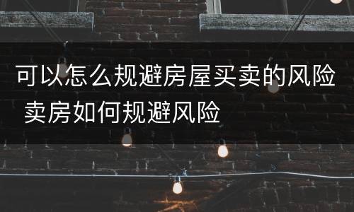 可以怎么规避房屋买卖的风险 卖房如何规避风险