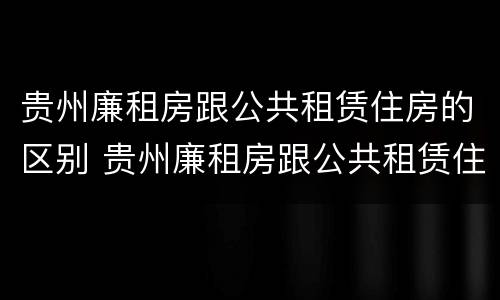 贵州廉租房跟公共租赁住房的区别 贵州廉租房跟公共租赁住房的区别在哪