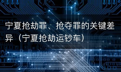 宁夏抢劫罪、抢夺罪的关键差异（宁夏抢劫运钞车）
