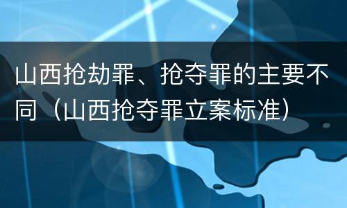 山西抢劫罪、抢夺罪的主要不同（山西抢夺罪立案标准）