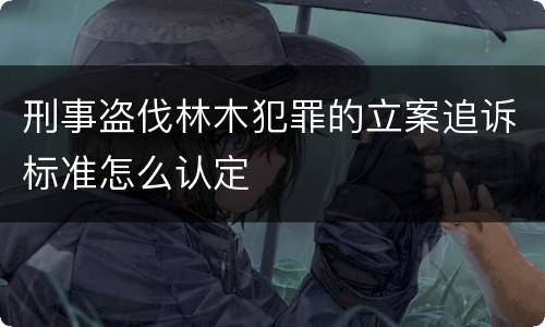 刑事盗伐林木犯罪的立案追诉标准怎么认定