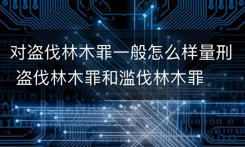 对盗伐林木罪一般怎么样量刑 盗伐林木罪和滥伐林木罪