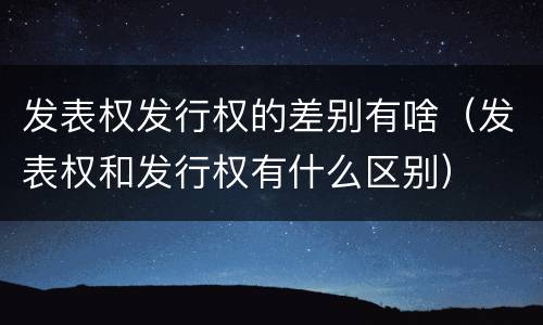 发表权发行权的差别有啥（发表权和发行权有什么区别）