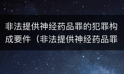 非法提供神经药品罪的犯罪构成要件（非法提供神经药品罪的犯罪构成要件有哪些）